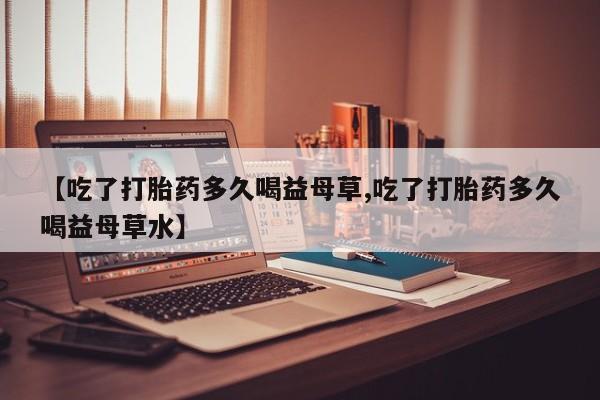 米非司酮片米索前列醇片网店在线购买【吃了打胎药多久喝益母草,吃了打胎药多久喝益母草水】