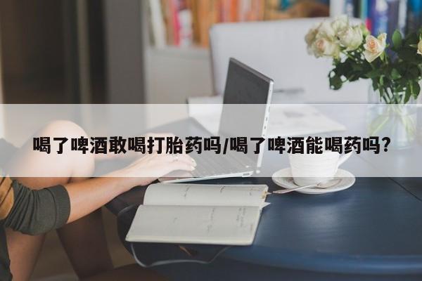 米非司酮片米索前列醇片网店在线购买喝了啤酒敢喝打胎药吗/喝了啤酒能喝药吗?