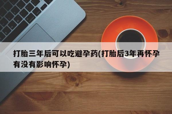 米非司酮片米索前列醇片网店在线购买打胎三年后可以吃避孕药(打胎后3年再怀孕有没有影响怀孕)