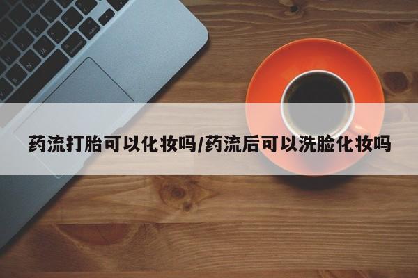 米非司酮片米索前列醇片网店在线购买药流打胎可以化妆吗/药流后可以洗脸化妆吗