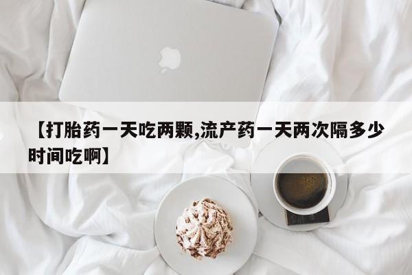 米非司酮片米索前列醇片网店在线购买【打胎药一天吃两颗,流产药一天两次隔多少时间吃啊】
