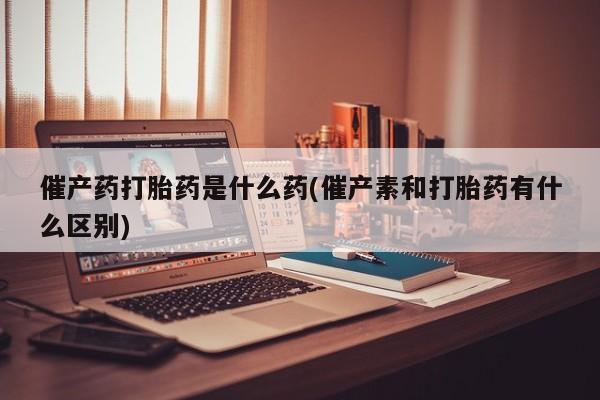 米非司酮片米索前列醇片网店在线购买催产药打胎药是什么药(催产素和打胎药有什么区别)