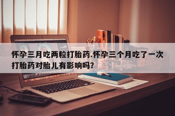 米非司酮片米索前列醇片网店在线购买怀孕三月吃两粒打胎药.怀孕三个月吃了一次打胎药对胎儿有影响吗？