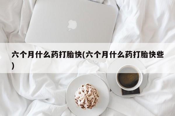 米非司酮片米索前列醇片网店在线购买六个月什么药打胎快(六个月什么药打胎快些)