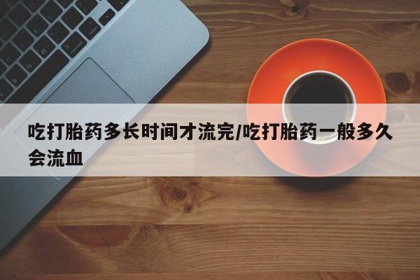 米非司酮片米索前列醇片网店在线购买吃打胎药多长时间才流完/吃打胎药一般多久会流血