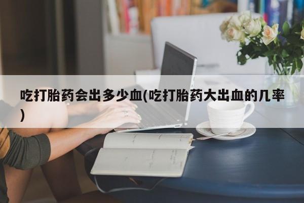 米非司酮片米索前列醇片网店在线购买吃打胎药会出多少血(吃打胎药大出血的几率)