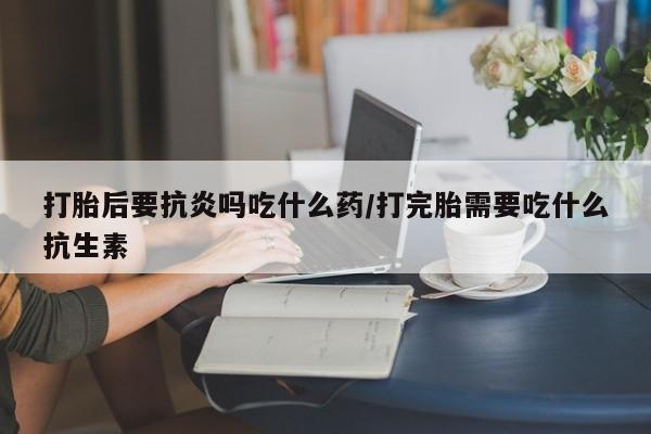 米非司酮片米索前列醇片网店在线购买打胎后要抗炎吗吃什么药/打完胎需要吃什么抗生素