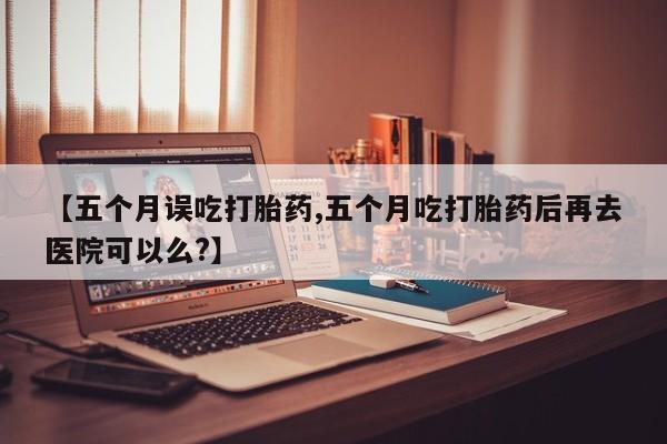 米非司酮片米索前列醇片网店在线购买【五个月误吃打胎药,五个月吃打胎药后再去医院可以么?】