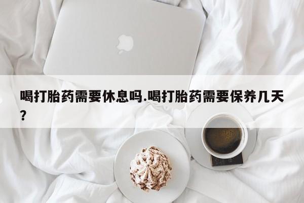 米非司酮片米索前列醇片网店在线购买喝打胎药需要休息吗.喝打胎药需要保养几天？