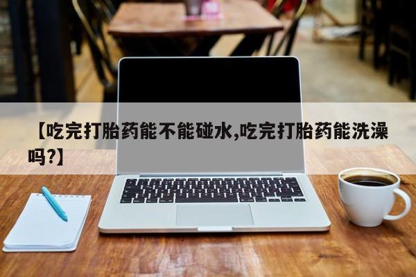 米非司酮片米索前列醇片网店在线购买【吃完打胎药能不能碰水,吃完打胎药能洗澡吗?】