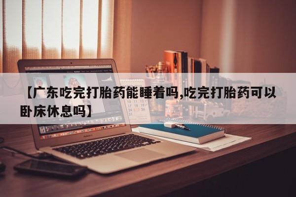 米非司酮片米索前列醇片网店在线购买【广东吃完打胎药能睡着吗,吃完打胎药可以卧床休息吗】