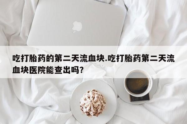 米非司酮片米索前列醇片网店在线购买吃打胎药的第二天流血块.吃打胎药第二天流血块医院能查出吗？