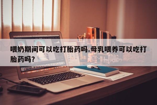 米非司酮片米索前列醇片网店在线购买喂奶期间可以吃打胎药吗.母乳喂养可以吃打胎药吗？