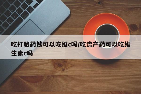 米非司酮片米索前列醇片网店在线购买吃打胎药钱可以吃维c吗/吃流产药可以吃维生素c吗